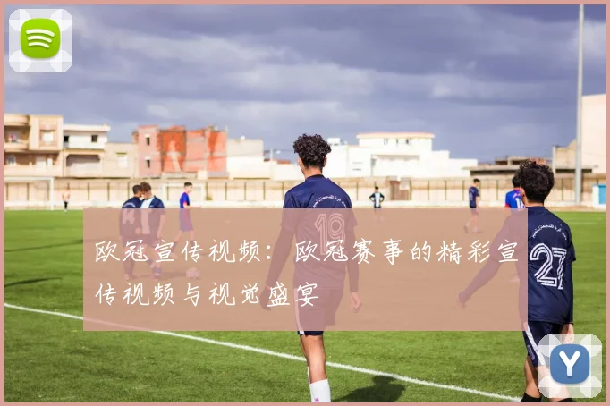 欧冠宣传视频：欧冠赛事的精彩宣传视频与视觉盛宴