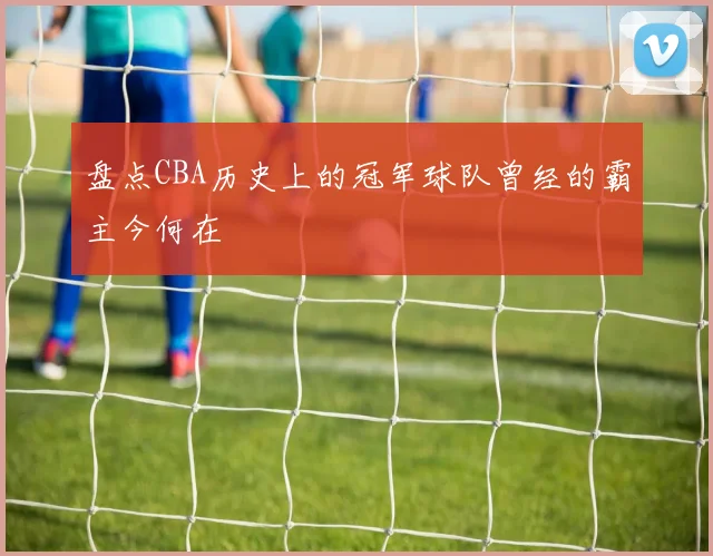 盘点CBA历史上的冠军球队曾经的霸主今何在