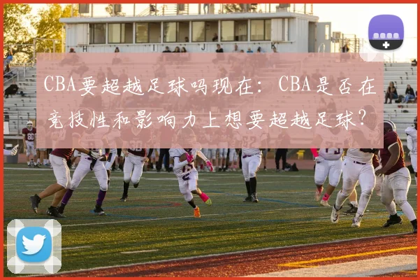 CBA要超越足球吗现在：CBA是否在竞技性和影响力上想要超越足球？